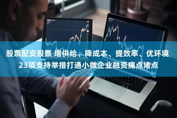 股票配资股票 增供给、降成本、提效率、优环境 23项支持举措打通小微企业融资痛点堵点