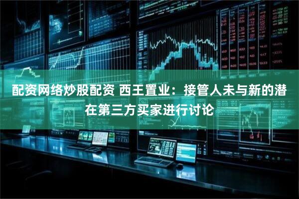 配资网络炒股配资 西王置业：接管人未与新的潜在第三方买家进行讨论