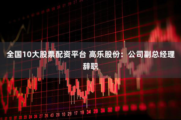 全国10大股票配资平台 高乐股份：公司副总经理辞职