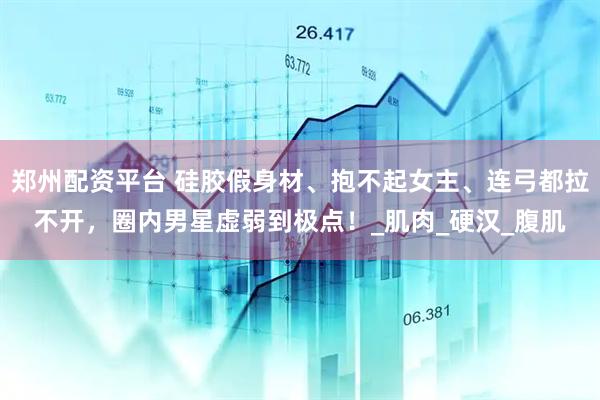 郑州配资平台 硅胶假身材、抱不起女主、连弓都拉不开，圈内男星虚弱到极点！_肌肉_硬汉_腹肌