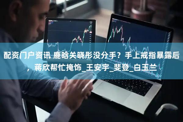 配资门户资讯 鹿晗关晓彤没分手？手上戒指暴露后，蒋欣帮忙掩饰_王安宇_斐登_白玉兰