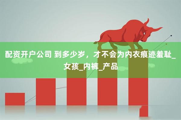 配资开户公司 到多少岁，才不会为内衣痕迹羞耻_女孩_内裤_产品