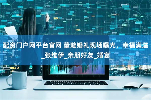 配资门户网平台官网 董璇婚礼现场曝光，幸福满溢_张维伊_亲朋好友_婚宴