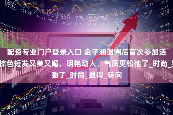 配资专业门户登录入口 金子涵退圈后首次参加活动，染红棕色短发又美又媚，明艳动人，气质更松弛了_时尚_显得_转向