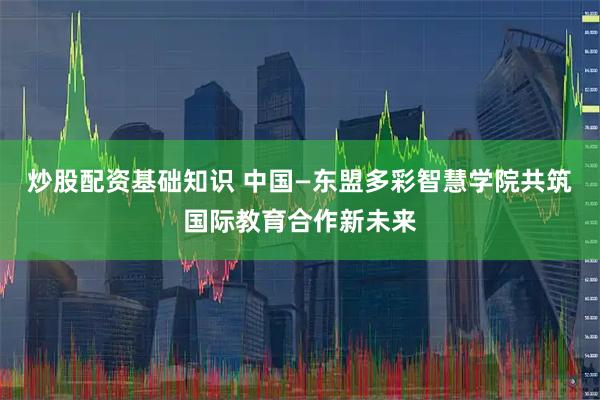 炒股配资基础知识 中国—东盟多彩智慧学院共筑国际教育合作新未来