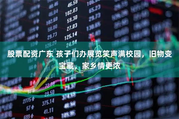 股票配资广东 孩子们办展览笑声满校园，旧物变宝藏，家乡情更浓