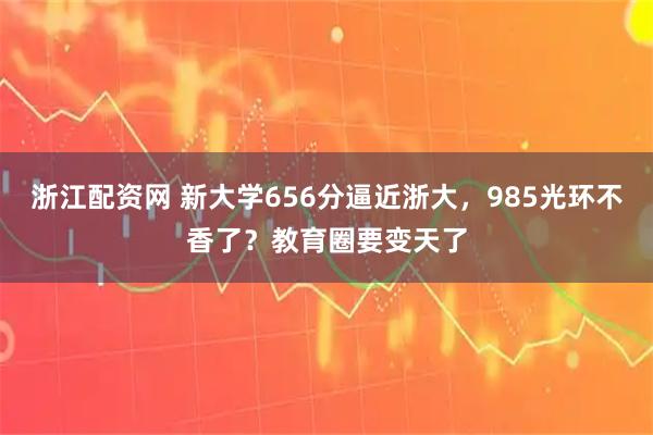 浙江配资网 新大学656分逼近浙大，985光环不香了？教育圈要变天了