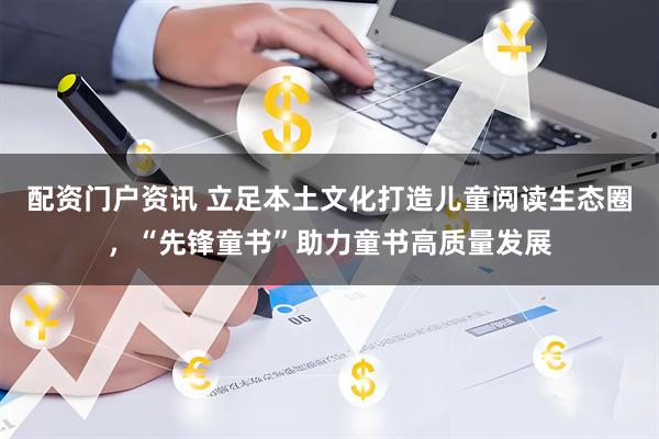 配资门户资讯 立足本土文化打造儿童阅读生态圈，“先锋童书”助力童书高质量发展