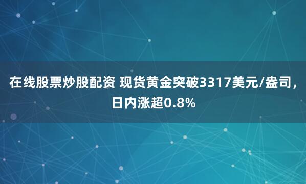 在线股票炒股配资 现货黄金突破3317美元/盎司，日内涨超0.8%