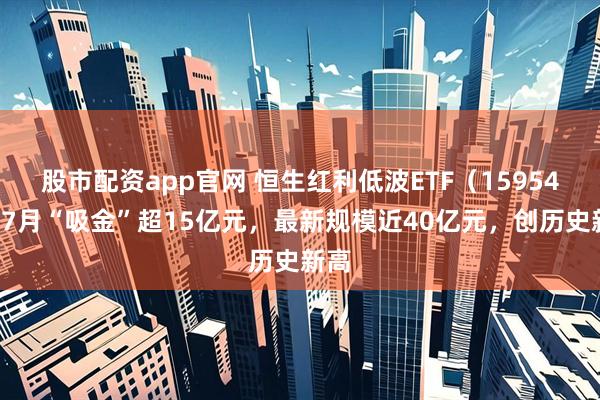 股市配资app官网 恒生红利低波ETF（159545）7月“吸金”超15亿元，最新规模近40亿元，创历史新高