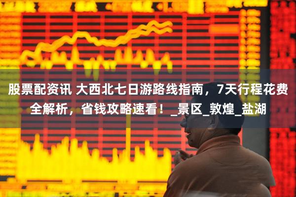 股票配资讯 大西北七日游路线指南，7天行程花费全解析，省钱攻略速看！_景区_敦煌_盐湖