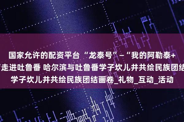 国家允许的配资平台 “龙泰号”—“我的阿勒泰+伊鲁同行”研学交流营走进吐鲁番 哈尔滨与吐鲁番学子坎儿井共绘民族团结画卷_礼物_互动_活动