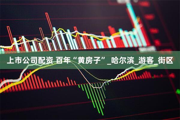 上市公司配资 百年“黄房子”_哈尔滨_游客_街区