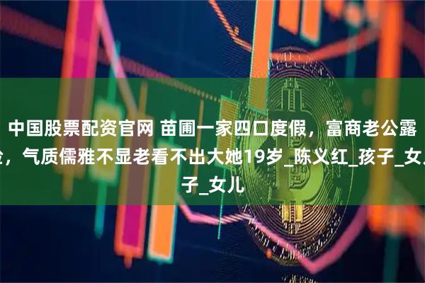 中国股票配资官网 苗圃一家四口度假，富商老公露脸，气质儒雅不显老看不出大她19岁_陈义红_孩子_女儿