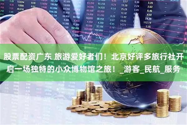 股票配资广东 旅游爱好者们！北京好评多旅行社开启一场独特的小众博物馆之旅！_游客_民航_服务