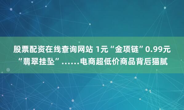 股票配资在线查询网站 1元“金项链”0.99元“翡翠挂坠”……电商超低价商品背后猫腻