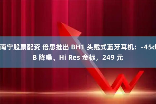 南宁股票配资 倍思推出 BH1 头戴式蓝牙耳机：-45dB 降噪、Hi Res 金标，249 元