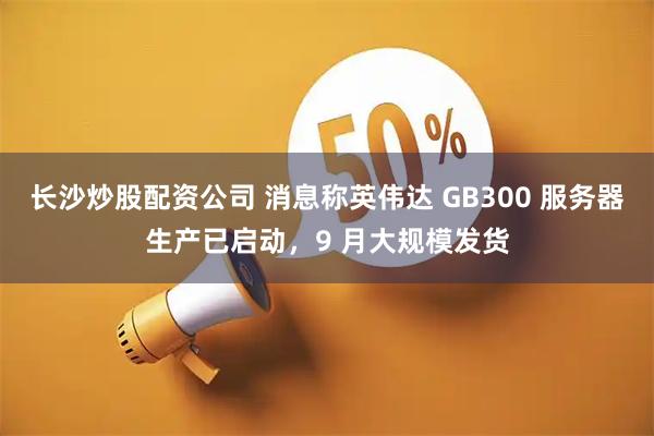 长沙炒股配资公司 消息称英伟达 GB300 服务器生产已启动，9 月大规模发货