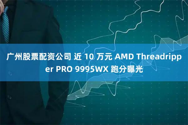 广州股票配资公司 近 10 万元 AMD Threadripper PRO 9995WX 跑分曝光