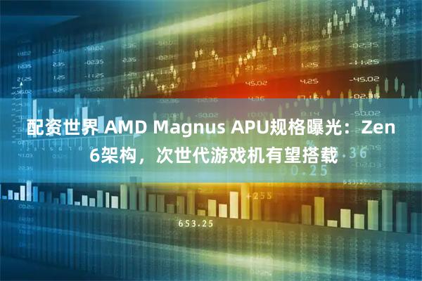 配资世界 AMD Magnus APU规格曝光：Zen 6架构，次世代游戏机有望搭载