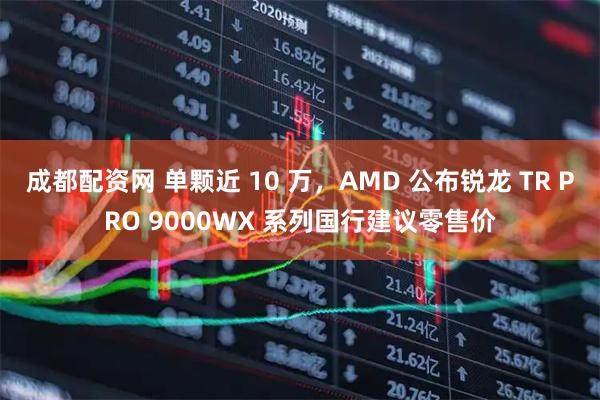 成都配资网 单颗近 10 万，AMD 公布锐龙 TR PRO 9000WX 系列国行建议零售价