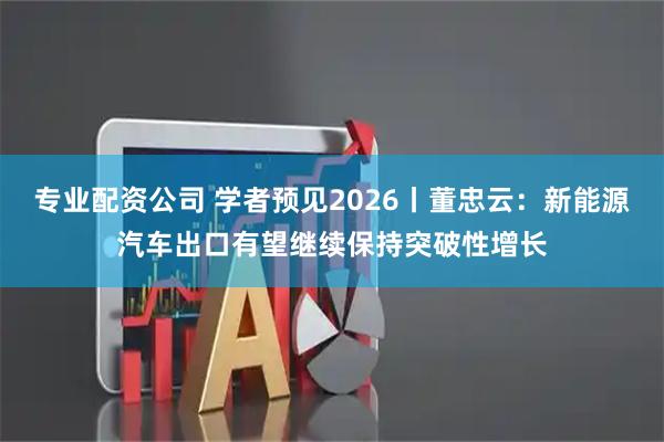 专业配资公司 学者预见2026丨董忠云:新能源汽车出口有望继续保持突破性增长