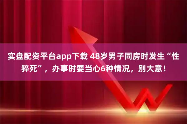实盘配资平台app下载 48岁男子同房时发生“性猝死”，办事时要当心6种情况，别大意！