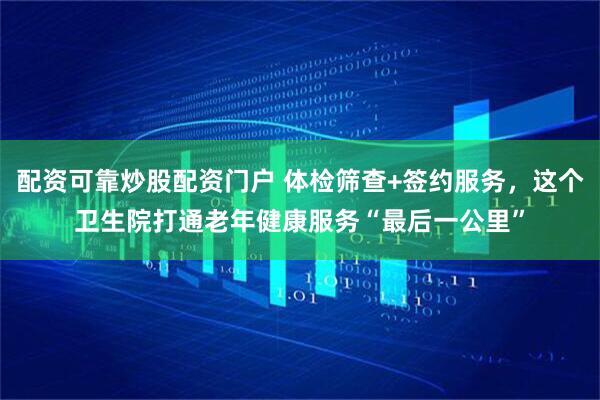 配资可靠炒股配资门户 体检筛查+签约服务，这个卫生院打通老年健康服务“最后一公里”