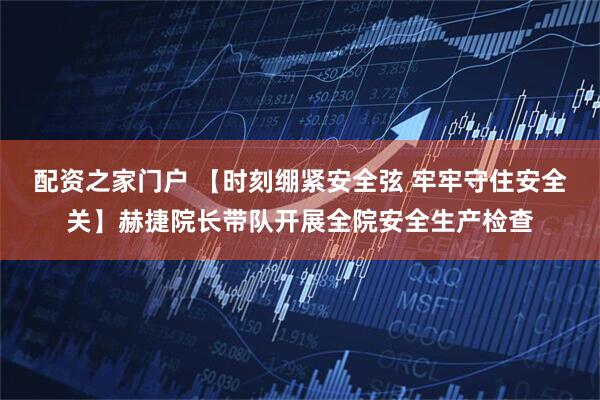 配资之家门户 【时刻绷紧安全弦 牢牢守住安全关】赫捷院长带队开展全院安全生产检查