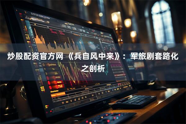 炒股配资官方网 《兵自风中来》：军旅剧套路化之剖析