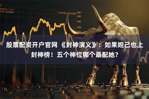 股票配资开户官网 《封神演义》：如果妲己也上封神榜！五个神位哪个最配她？
